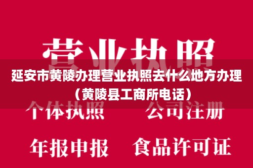 延安市黄陵办理营业执照去什么地方办理（黄陵县工商所电话）