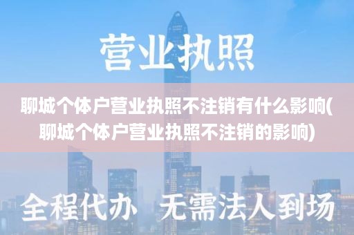 聊城个体户营业执照不注销有什么影响(聊城个体户营业执照不注销的影响)