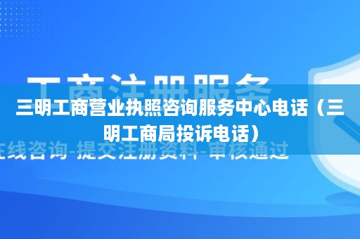 三明工商营业执照咨询服务中心电话（三明工商局投诉电话）