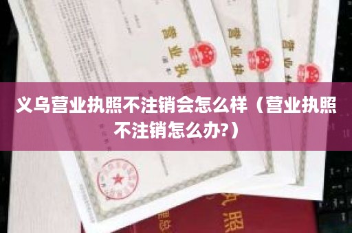 义乌营业执照不注销会怎么样（营业执照不注销怎么办?）