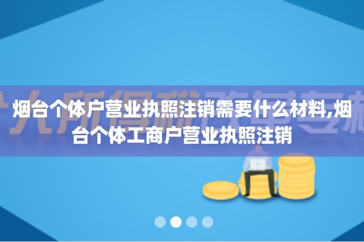 烟台个体户营业执照注销需要什么材料,烟台个体工商户营业执照注销