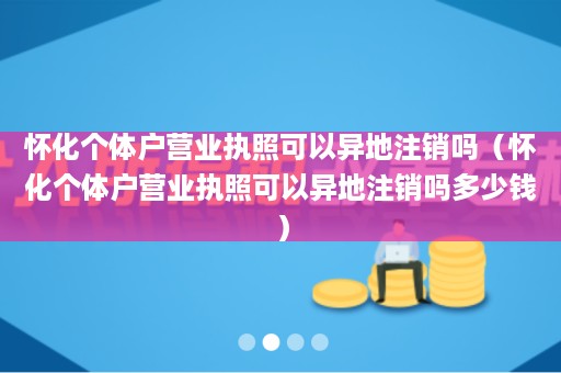 怀化个体户营业执照可以异地注销吗（怀化个体户营业执照可以异地注销吗多少钱）