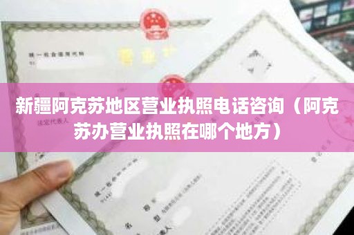 新疆阿克苏地区营业执照电话咨询（阿克苏办营业执照在哪个地方）