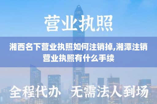 湘西名下营业执照如何注销掉,湘潭注销营业执照有什么手续