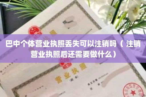 巴中个体营业执照丢失可以注销吗（ 注销营业执照后还需要做什么）