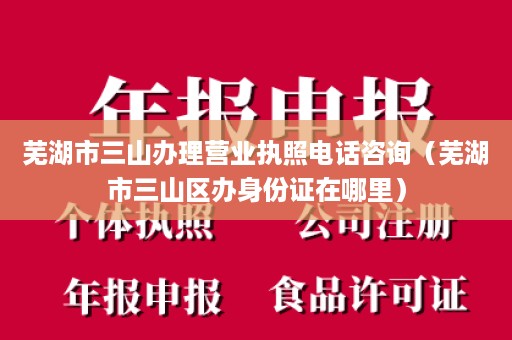 芜湖市三山办理营业执照电话咨询（芜湖市三山区办身份证在哪里）