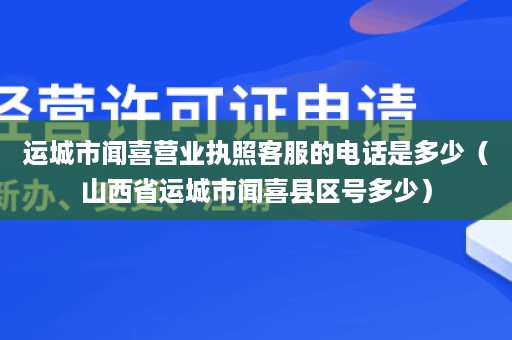 运城市闻喜营业执照客服的电话是多少（山西省运城市闻喜县区号多少）