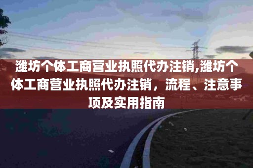 潍坊个体工商营业执照代办注销,潍坊个体工商营业执照代办注销，流程、注意事项及实用指南