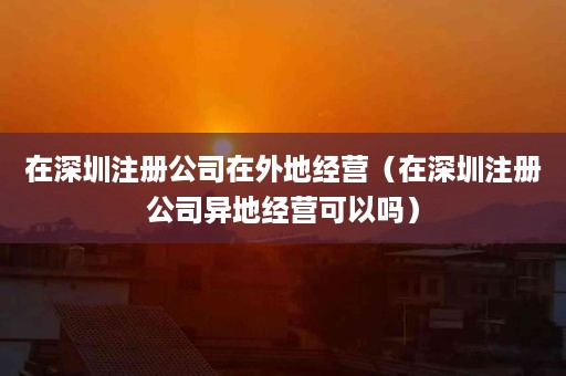 在深圳注册公司在外地经营（在深圳注册公司异地经营可以吗）