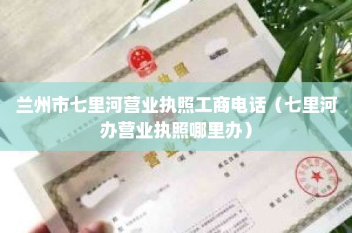 兰州市七里河营业执照工商电话（七里河办营业执照哪里办）