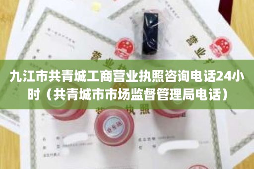 九江市共青城工商营业执照咨询电话24小时（共青城市市场监督管理局电话）