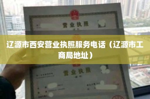 辽源市西安营业执照服务电话（辽源市工商局地址）