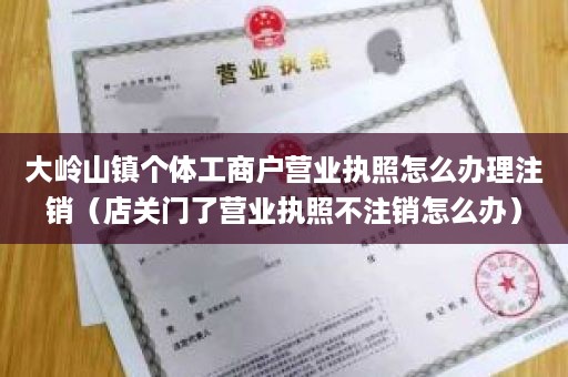 大岭山镇个体工商户营业执照怎么办理注销（店关门了营业执照不注销怎么办）