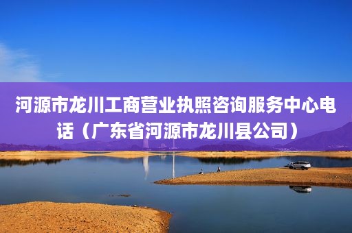 河源市龙川工商营业执照咨询服务中心电话（广东省河源市龙川县公司）