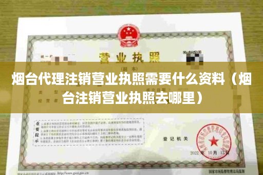 烟台代理注销营业执照需要什么资料（烟台注销营业执照去哪里）