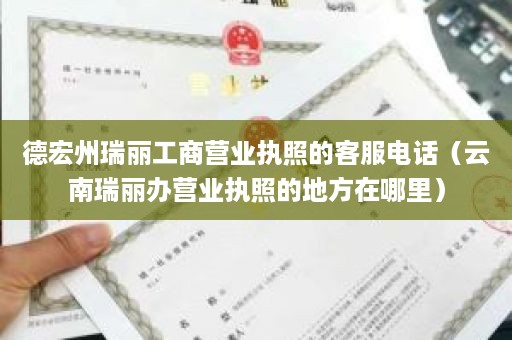 德宏州瑞丽工商营业执照的客服电话（云南瑞丽办营业执照的地方在哪里）