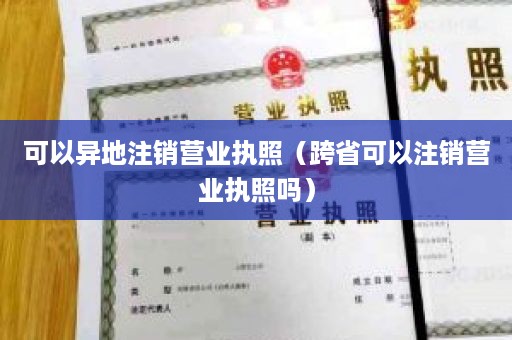 可以异地注销营业执照（跨省可以注销营业执照吗）