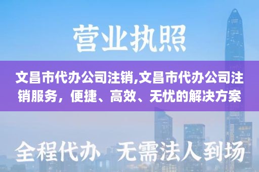 文昌市代办公司注销,文昌市代办公司注销服务，便捷、高效、无忧的解决方案