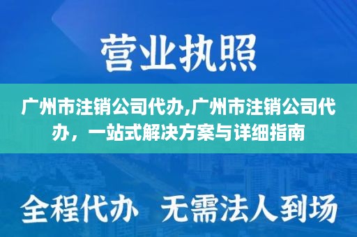 广州市注销公司代办,广州市注销公司代办，一站式解决方案与详细指南