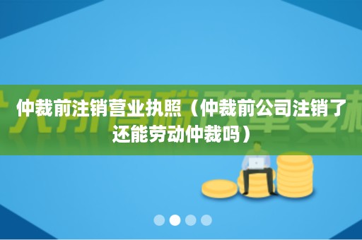 仲裁前注销营业执照（仲裁前公司注销了还能劳动仲裁吗）