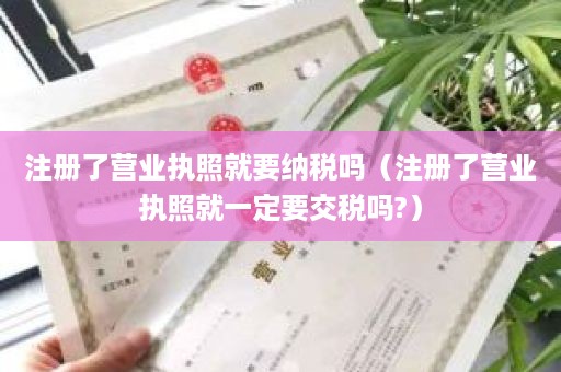 注册了营业执照就要纳税吗（注册了营业执照就一定要交税吗?）