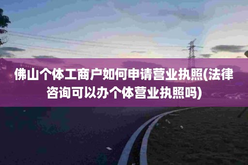 佛山个体工商户如何申请营业执照(法律咨询可以办个体营业执照吗)