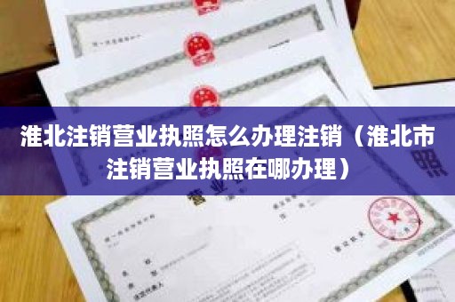 淮北注销营业执照怎么办理注销（淮北市注销营业执照在哪办理）