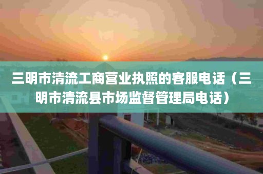 三明市清流工商营业执照的客服电话（三明市清流县市场监督管理局电话）