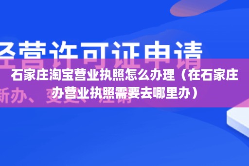 石家庄淘宝营业执照怎么办理（在石家庄办营业执照需要去哪里办）