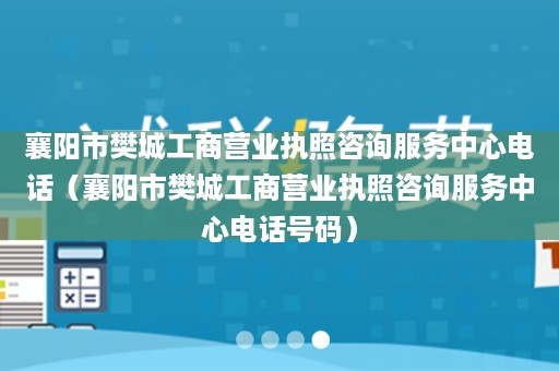 襄阳市樊城工商营业执照咨询服务中心电话（襄阳市樊城工商营业执照咨询服务中心电话号码）