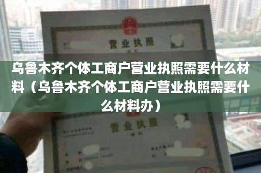 乌鲁木齐个体工商户营业执照需要什么材料（乌鲁木齐个体工商户营业执照需要什么材料办）