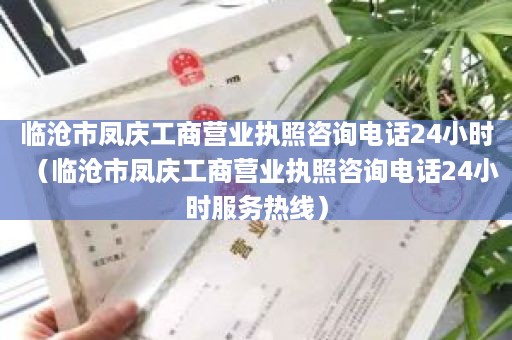 临沧市凤庆工商营业执照咨询电话24小时（临沧市凤庆工商营业执照咨询电话24小时服务热线）