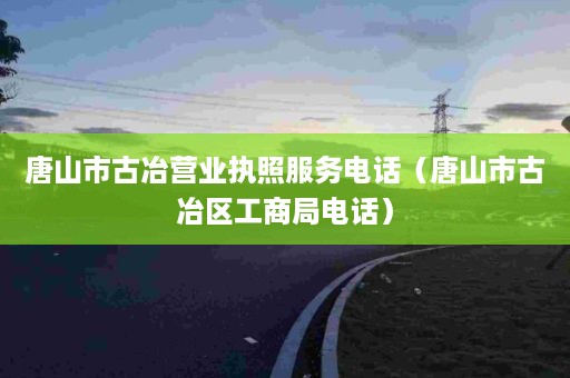 唐山市古冶营业执照服务电话（唐山市古冶区工商局电话）