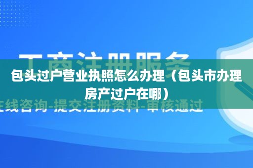 包头过户营业执照怎么办理（包头市办理房产过户在哪）