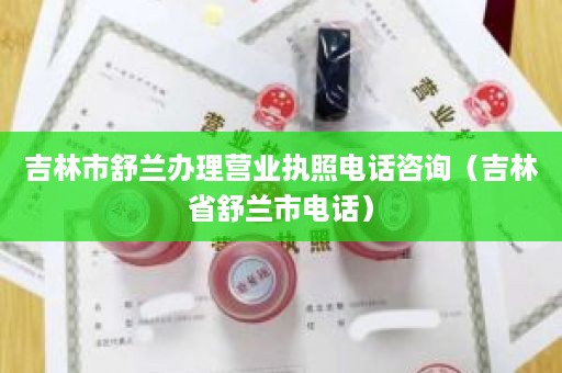 吉林市舒兰办理营业执照电话咨询（吉林省舒兰市电话）