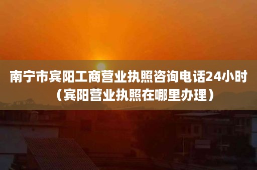 南宁市宾阳工商营业执照咨询电话24小时（宾阳营业执照在哪里办理）