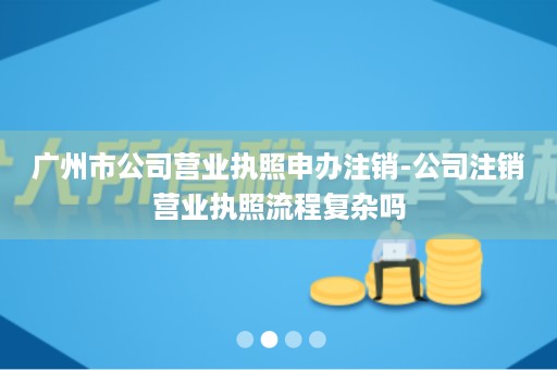 广州市公司营业执照申办注销-公司注销营业执照流程复杂吗