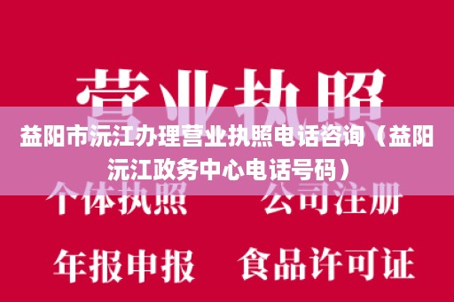 益阳市沅江办理营业执照电话咨询（益阳沅江政务中心电话号码）