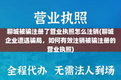 聊城被骗注册了营业执照怎么注销(聊城企业遭遇骗局，如何有效注销被骗注册的营业执照)