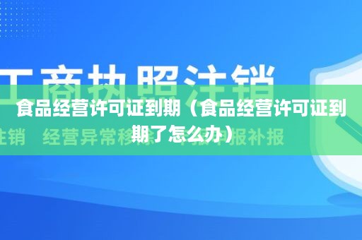 食品经营许可证到期（食品经营许可证到期了怎么办）