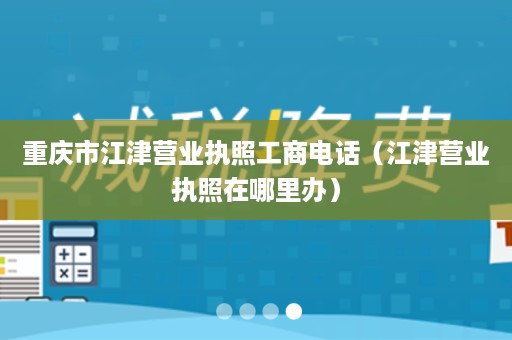 重庆市江津营业执照工商电话（江津营业执照在哪里办）