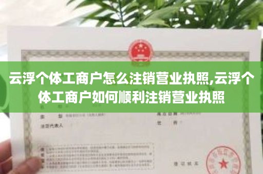 云浮个体工商户怎么注销营业执照,云浮个体工商户如何顺利注销营业执照