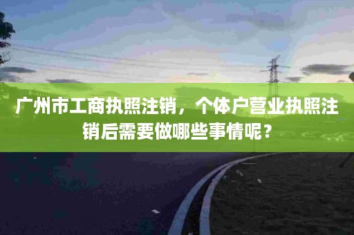 广州市工商执照注销，个体户营业执照注销后需要做哪些事情呢？