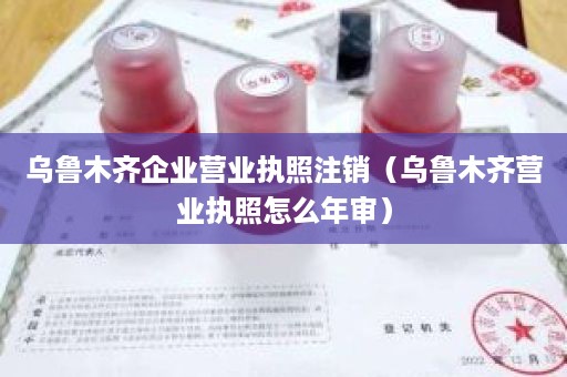 乌鲁木齐企业营业执照注销（乌鲁木齐营业执照怎么年审）