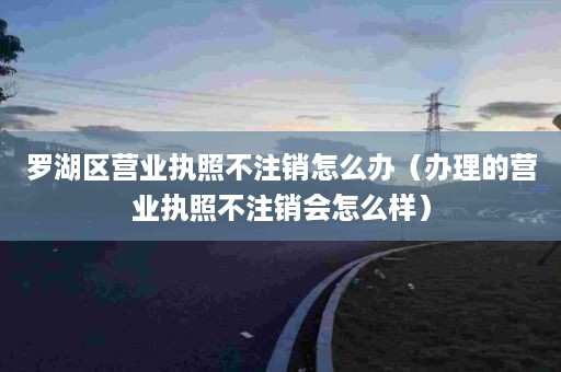 罗湖区营业执照不注销怎么办（办理的营业执照不注销会怎么样）