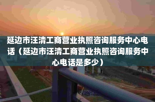 延边市汪清工商营业执照咨询服务中心电话（延边市汪清工商营业执照咨询服务中心电话是多少）