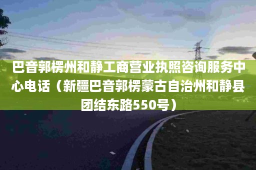 巴音郭楞州和静工商营业执照咨询服务中心电话（新疆巴音郭楞蒙古自治州和静县团结东路550号）