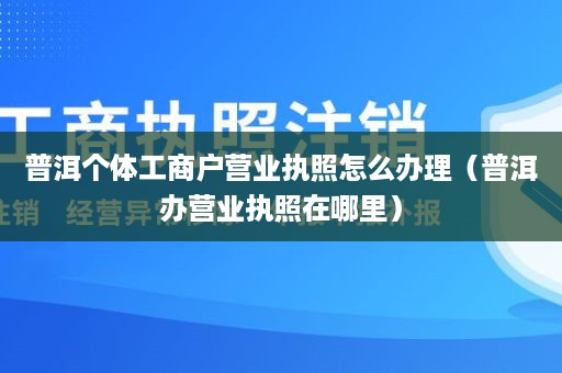 普洱个体工商户营业执照怎么办理（普洱办营业执照在哪里）