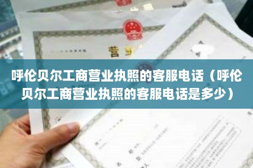 呼伦贝尔工商营业执照的客服电话（呼伦贝尔工商营业执照的客服电话是多少）