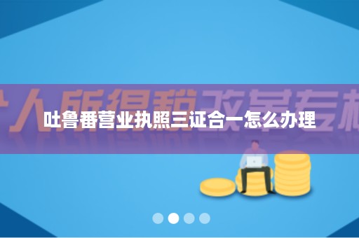 吐鲁番营业执照三证合一怎么办理